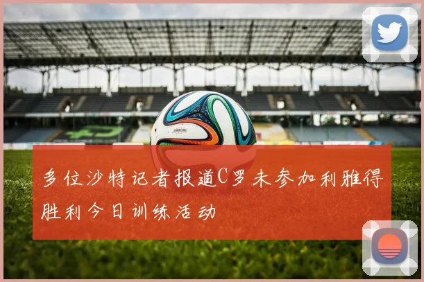 多位沙特记者报道C罗未参加利雅得胜利今日训练活动