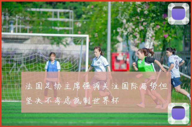 法国足协主席强调关注国际局势但坚决不考虑抵制世界杯