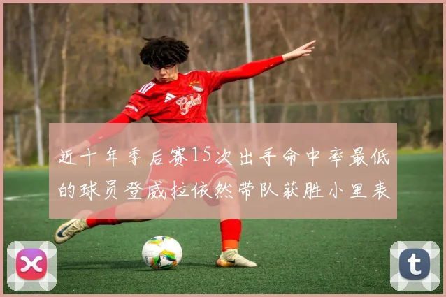 近十年季后赛15次出手命中率最低的球员登威拉依然带队获胜小里表现低迷仅得三分