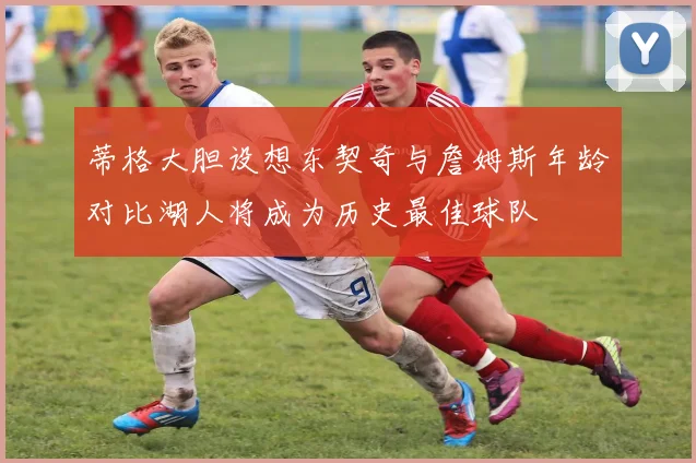 蒂格大胆设想东契奇与詹姆斯年龄对比湖人将成为历史最佳球队