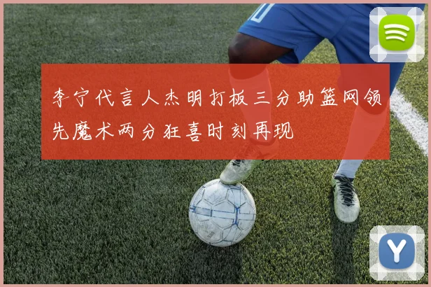 李宁代言人杰明打板三分助篮网领先魔术两分狂喜时刻再现