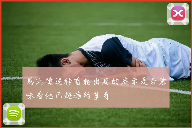 恩比德逆转首轮出局的启示是否意味着他已超越约基奇