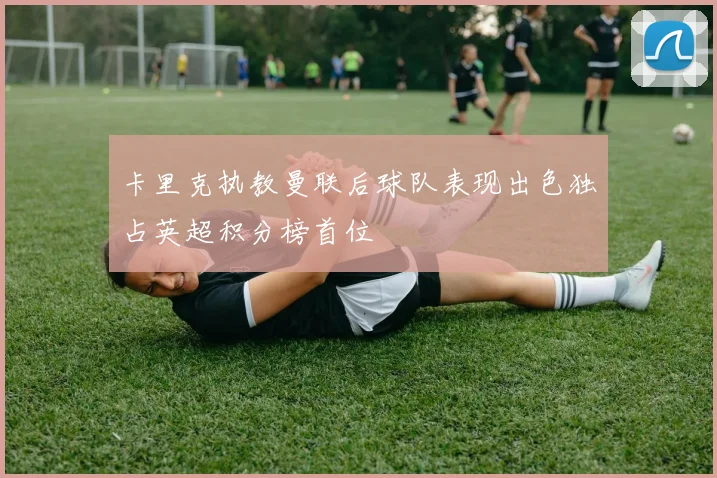 卡里克执教曼联后球队表现出色独占英超积分榜首位