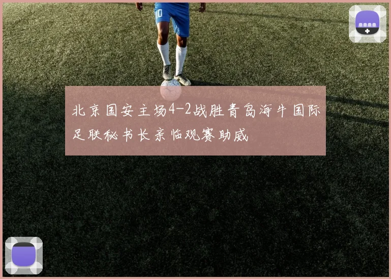 北京国安主场4-2战胜青岛海牛国际足联秘书长亲临观赛助威