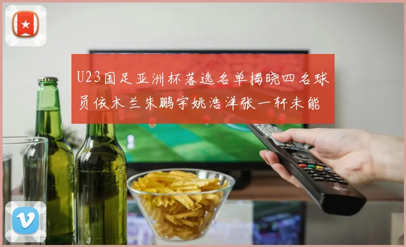 U23国足亚洲杯落选名单揭晓四名球员依木兰朱鹏宇姚浩洋张一轩未能入选
