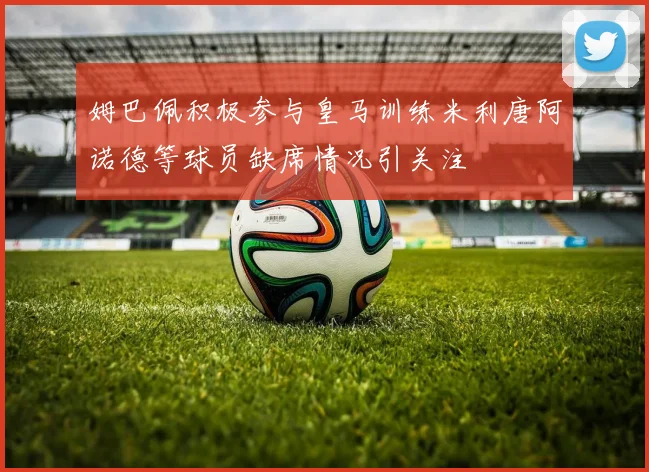 姆巴佩积极参与皇马训练米利唐阿诺德等球员缺席情况引关注