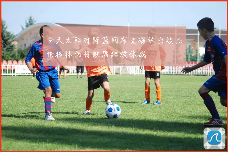今天太阳对阵篮网布克确认出战杰伦格林仍将缺席继续休战