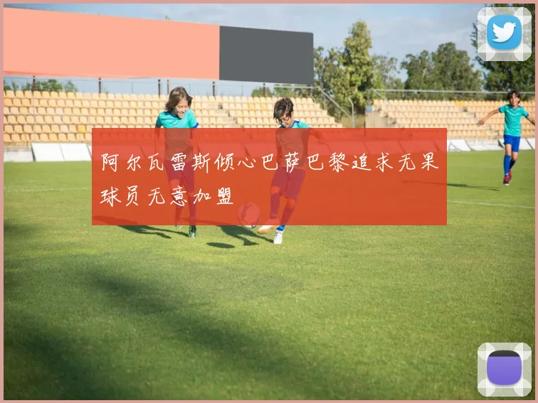 阿尔瓦雷斯倾心巴萨巴黎追求无果球员无意加盟