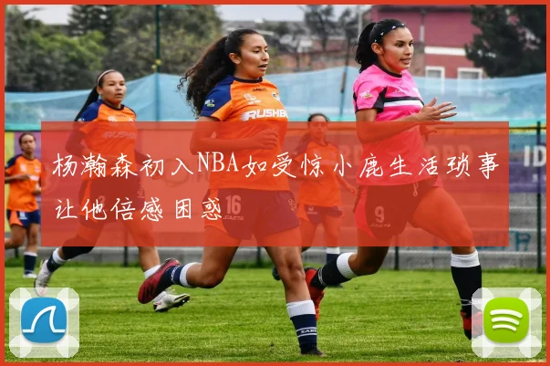 杨瀚森初入NBA如受惊小鹿生活琐事让他倍感困惑