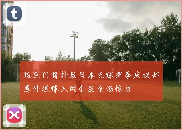 约旦门将扑救日本点球挥拳庆祝却意外送球入网引发全场惊讶