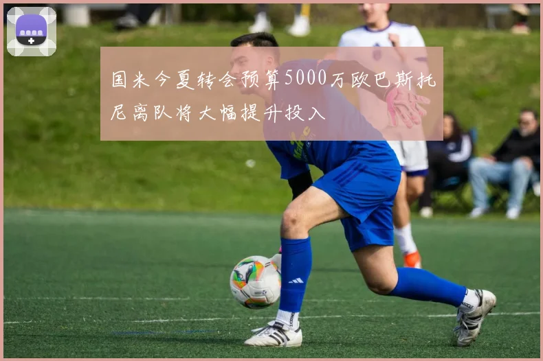 国米今夏转会预算5000万欧巴斯托尼离队将大幅提升投入