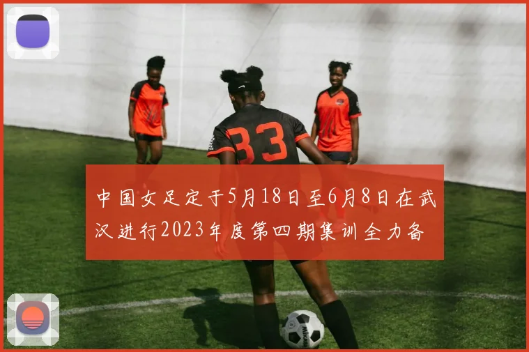 中国女足定于5月18日至6月8日在武汉进行2023年度第四期集训全力备战国际赛事