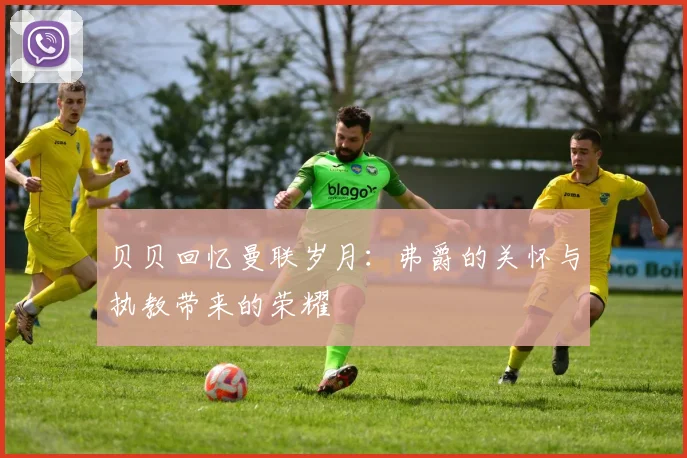 贝贝回忆曼联岁月：弗爵的关怀与执教带来的荣耀