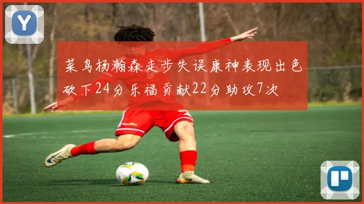 菜鸟杨瀚森走步失误康神表现出色砍下24分乐福贡献22分助攻7次